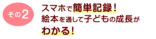 その2	スマホで簡単記録！ 絵本を通して子どもの成長がわかる！