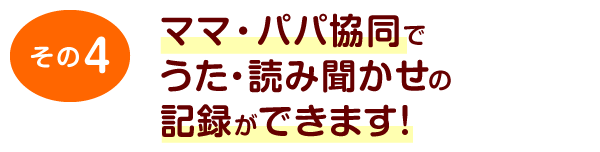 その4	ママ・パパ協同でうた・読み聞かせの記録ができます！