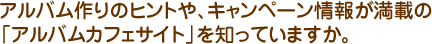 アルバム作りのヒントや、キャンペーン情報が満載の「アルバムカフェサイト」を知っていますか。