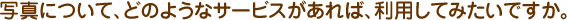 写真について、どのようなサービスがあれば、利用してみたいですか。